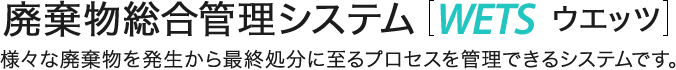 廃棄物総合管理システム［WETS ウェッツ］様々な廃棄物を発生から最終処分に至るプロセスを管理できるシステムです。